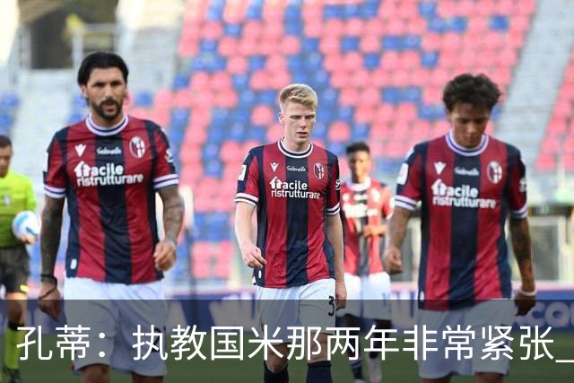 孔蒂：执教国米那两年非常紧张 现在他们有竞争力