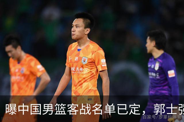 曝中国男篮客战名单已定，郭士强为世预赛搏一把，盲猜十二人有谁