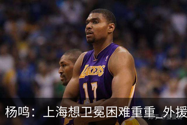 杨鸣：上海想卫冕困难重重 外援政策改变导致王哲林上场时间激增