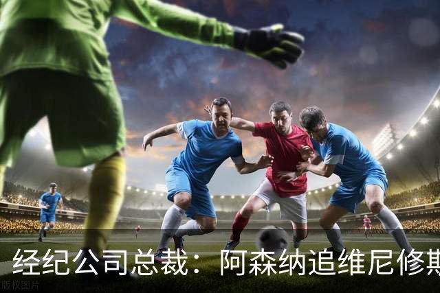 经纪公司总裁：阿森纳追维尼修斯很激进，他当然得听听