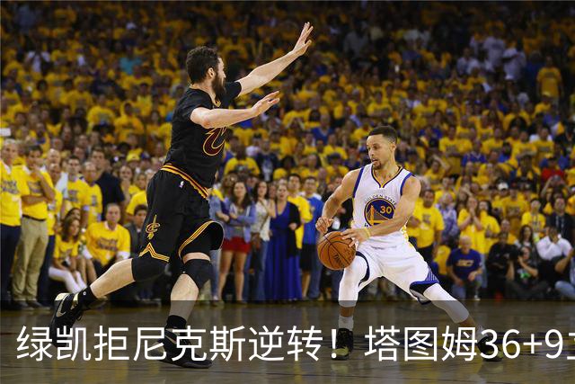 绿凯拒尼克斯逆转！塔图姆36+9立大功，布伦森19+7，唐斯22+10难救主