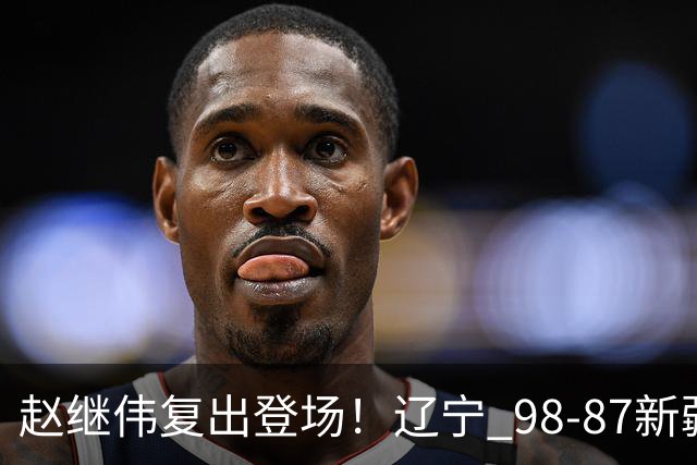 赵继伟复出登场！辽宁 98-87新疆四战全胜 库珀 27+5+11 主导全场