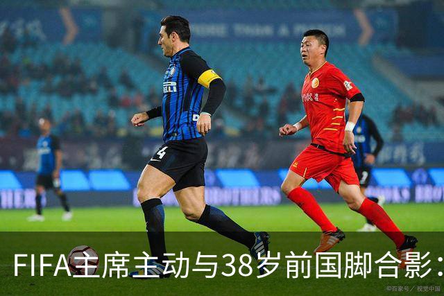 FIFA主席主动与38岁前国脚合影：我特别希望中国男足能进世界杯